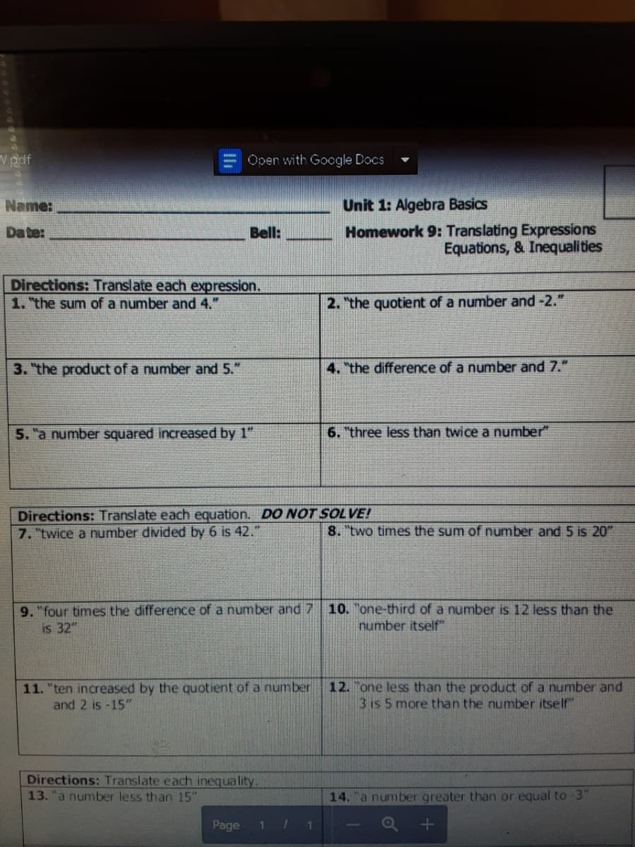 Vpdf
Open with Google Docs
Name:
Unit 1: Algebra Basics
Homework 9: Translating Expressions
Equations, & Inequalities
Da te:
Bell:
Directions: Translate each expression.
1. the sum of a number and 4."
2. "the quotient of a number and -2."
3. the product of a number and 5."
4. "the difference of a number and 7."
5. "a number squared increased by 1"
6. "three less than twice a number"
Directions: Translate each equation. DO NOT SOLVE!
7. "twice a number divided by 6 is 42."
8. "two times the sum of number and 5 is 20"
9. "four times the difference of a number and 7 10. "one-third of a number is 12 less than the
is 32"
number itself"
11. "ten increased by the quotient of a number
and 2 is -15"
12. one less than the product of a number and
3 is 5 more than the number itself"
Directions: Translate each inequality.
13. "a number less than 15"
14. "a number greater than or equal to -3"
Page
1.
1.
