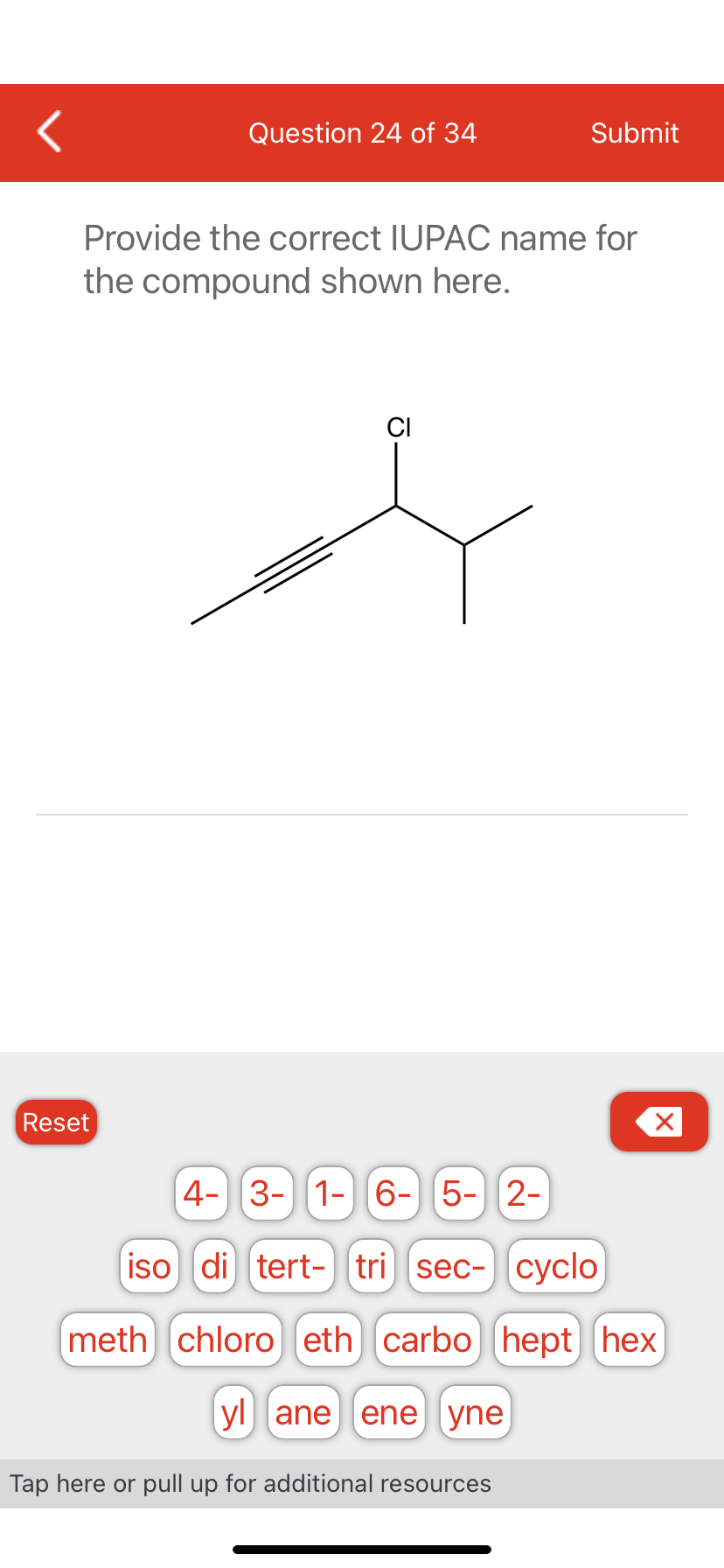 Question 24 of 34
Reset
Provide the correct IUPAC name for
the compound shown here.
Submit
CI
X
4- 3-1-6-5- 2-
iso di tert- tri sec- cyclo
meth chloro eth) carbo [hept hex
yl ane ene yne)
Tap here or pull up for additional resources