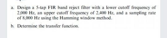 a. Design a 5-tap FIR band reject filter with a lower cutoff frequency of
2,000 Hz, an upper cutoff frequency of 2,400 Hz, and a sampling rate
of 8,000 Hz using the Hamming window method.
b. Determine the transfer function.
