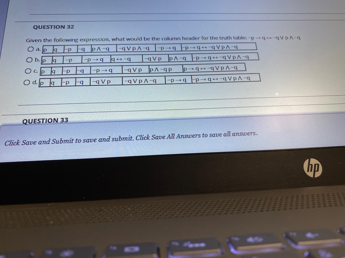 QUESTION 32
Given the following expression, what would be the column header for the truth table:-p→q++-qVPA-q
O a.pap a PA-q qVpA-q
-p→q Fp
b-b b d-
-qVp PA-q p q+-q VpA-q
-qVp PA-qp
O b. p a
O c. p
|p→q++-qVpA-q
b-
-p4
O d. p
aP a -q V p
-qVpA-q
QUESTION 33
Click Save and Submit to save and submit. Click Save All Answers to save all answers.
hp
