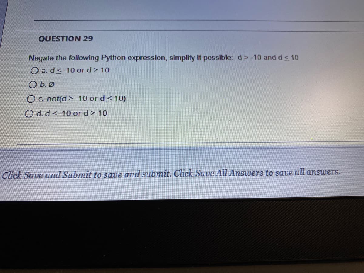 QUESTION 29
Negate the following Python expression, simplify if possible: d >-10 and d< 10
O a. ds-10 or d> 10
O b. Ø
Oc not(d >-10 or d<10)
O d. d<-10 or d > 10
Click Save and Submit to save and submit. Click Save All Answers to save all answers.
