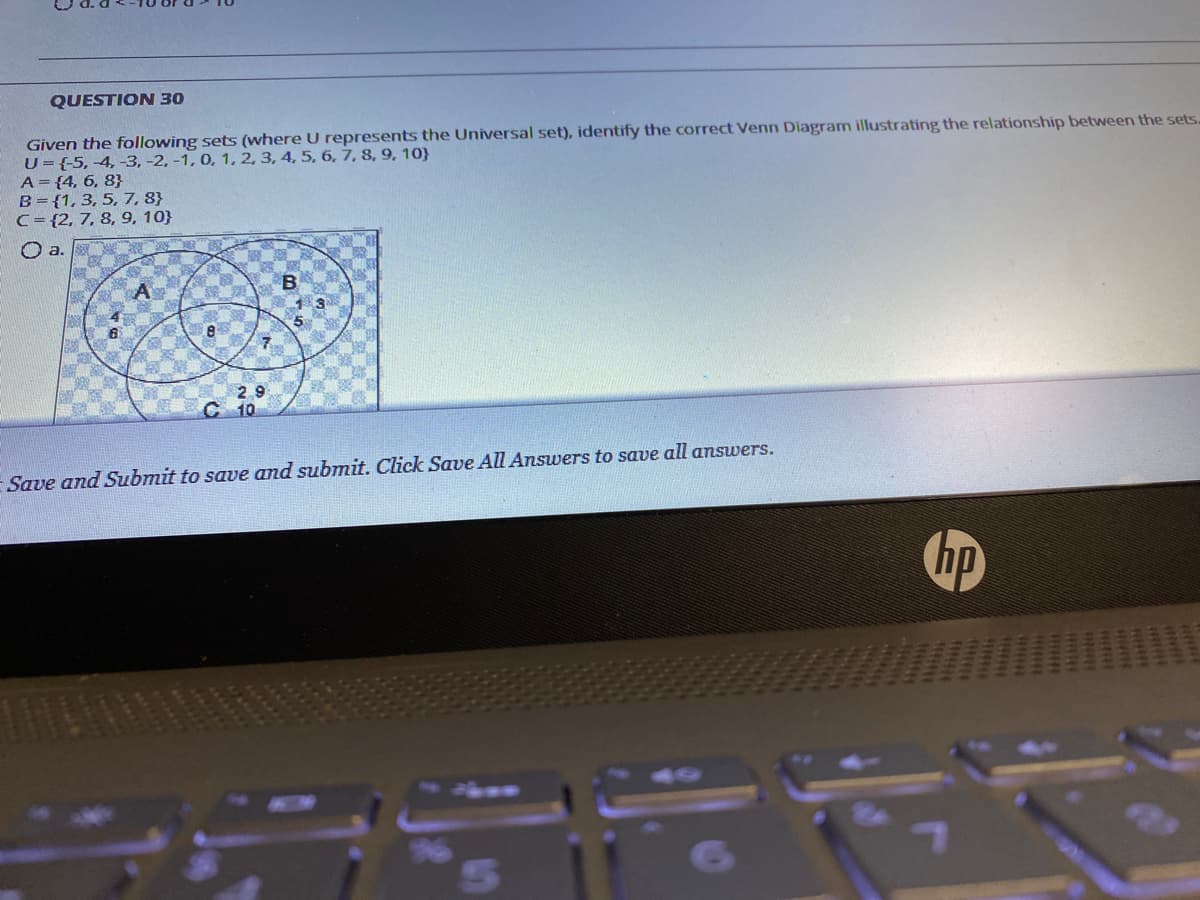 QUESTION 30
Given the following sets (where U represents the Universal set), identify the correct Venn Diagram illustrating the relationship between the sets.
U={-5, -4, -3, -2, -1, 0, 1, 2, 3, 4, 5, 6, 7, 8, 9, 10}
A={4, 6, 8}
B={1, 3, 5, 7, 8}
C= {2, 7, 8, 9, 10}
O a.
5
29
C 10
Save and Submit to save and submit. Click Save All Answers to save all answers.
hp
144
