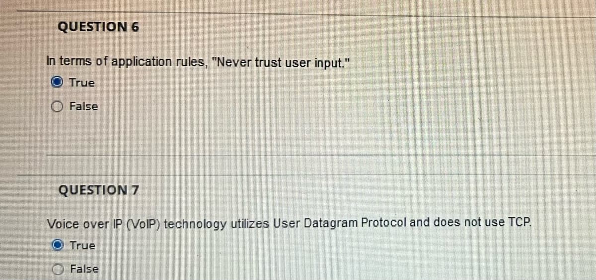 QUESTION 6
In terms of application rules, "Never trust user input."
True
False
QUESTION 7
Voice over IP (VolP) technology utilizes User Datagram Protocol and does not use TCP.
True
False
