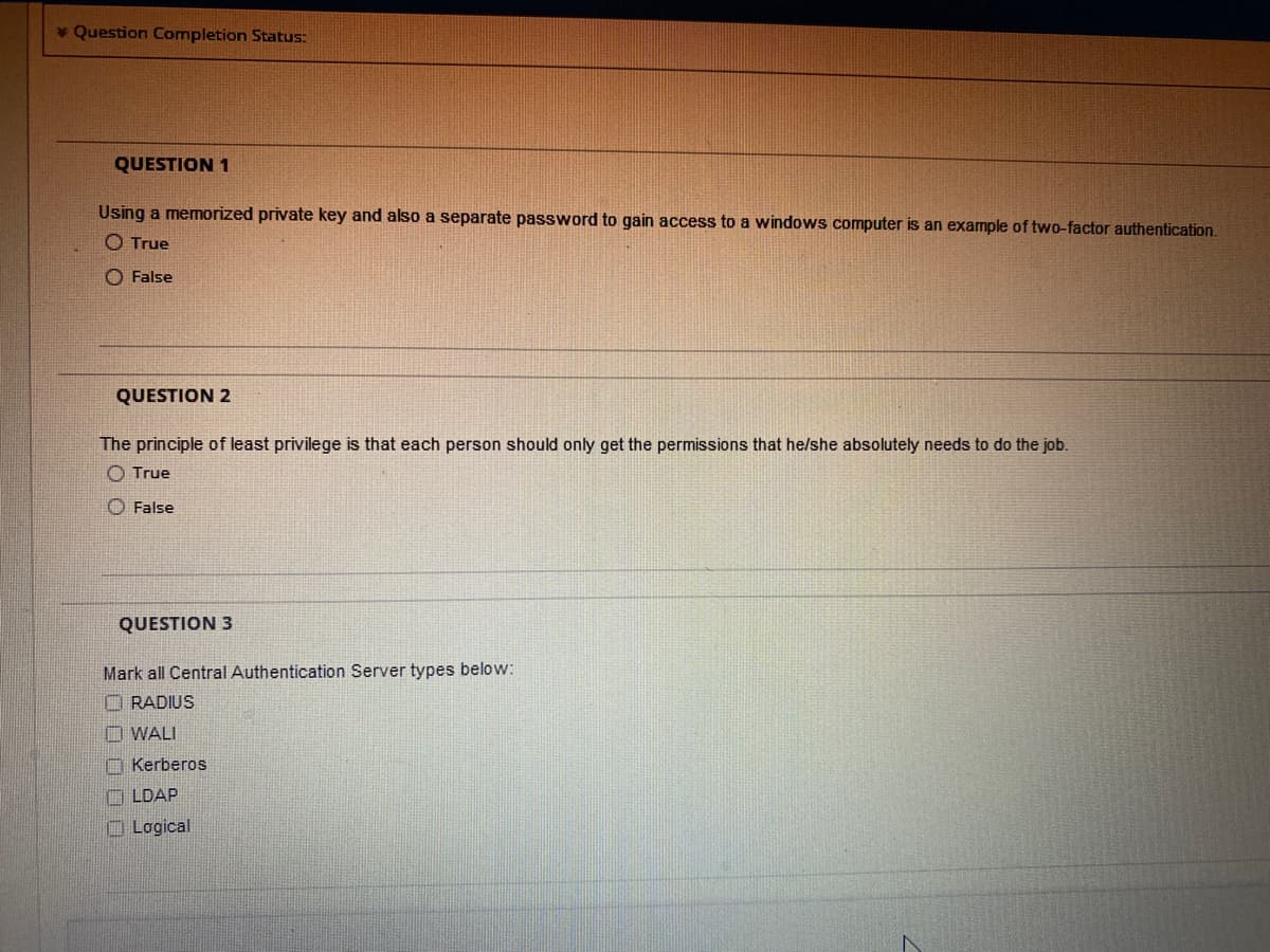 * Question Completion Status:
QUESTION 1
Using a memorized private key and also a separate password to gain access to a windows computer is an example of two-factor authentication.
O True
O False
QUESTION 2
The principle of least privilege is that each person should only get the permissions that he/she absolutely needs to do the job.
O True
O False
QUESTION 3
Mark all Central Authentication Server types below:
O RADIUS
O WALI
O Kerberos
O LDAP
O Logical
