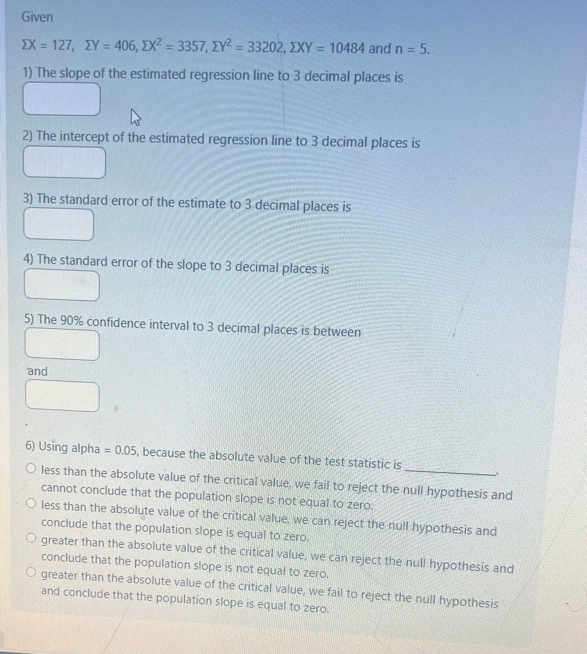 Given
EX = 127, XY = 406, EX² = 3357, IY² = 33202, XXY = 10484 and n = 5.
ΣΥ ΣΥΖ
1) The slope of the estimated regression line to 3 decimal places is
2) The intercept of the estimated regression line to 3 decimal places is
3) The standard error of the estimate to 3 decimal places is
4) The standard error of the slope to 3 decimal places is
5) The 90% confidence interval to 3 decimal places is between
and
6) Using alpha = 0.05, because the absolute value of the test statistic is
O less than the absolute value of the critical value, we fail to reject the null hypothesis and
cannot conclude that the population slope is not equal to zero.
O less than the absolute value of the critical value, we can reject the null hypothesis and
conclude that the population slope is equal to zero.
O greater than the absolute value of the critical value, we can reject the null hypothesis and
conclude that the population slope is not equal to zero.
O greater than the absolute value of the critical value, we fail to reject the null hypothesis
and conclude that the population slope is equal to zero.