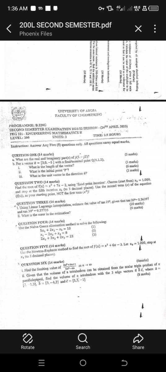 1:36 AM
+ " 48.0 O
K/S
200L SECOND SEMESTER.pdf
Phoenix Files
PROGRAMME: B.ENG
LEVEL: 200
UNIVERSITY OF ABUJA
FACULTY OF ENGINEERING
SECOND SEMESTER EXAMINATION 2021/22 SESSION - (24TH APRIL 2023)
FEG 221-ENGINEERING MATHEMATICS II
UNITS: 3
TIME: 2.5 HOURS
Instruction: Auswer Any Five (5) questions only. All questions carry equal marks.
QUESTION ONE (14 marks)
a. What are the real and imaginary part(s) of j(5-2)?
b. For a vector = [3,0.-5] with a final/terminal point Q(4.1.2),
i.
What is the length of the vector?
ii.
What is the initial point "P"?
iii.
What is the unit vector in the direction a?
QUESTION TWO (14 marks)
(3 marks)
(3 marks)
(6 marks)
(2 marks)
Find the root of f(x) = x²+7x-2, using 'fixed point iteration'. Choose (start from) x = 1.000,
and stop at the fifth iteration x (to 3 decimal places). Use the second term (x) of the equation
(f(x)), as your starting point, NOT the first term (x²)!
QUESTION THREE (14 marks)
i. Using Linear Lagrange Interpolation, estimate the value of tan 25°, given that tan 20º-0.36397
and tan 30°-0.57735
ii. What is the error in the estimation?
QUESTION FOUR (14 marks)
(10 marks)
(4 marks)
Use the Naïve Gauss elimination method to solve the following:
5x+2x2-x=10
x₁-2x+x=8
2x+3x+2x=23
(1)
(2)
(3)
QUESTION FIVE (14 marks)
Use the Newton-Raphson method to find the root of f(x) = x²+6x-3. Let x 1.000, stop at
x4 (to 3 decimal places).
QUESTION SIX (14 marks)
i. Find the limiting value of
B2+3+1
as 71-co
Sn-4
(6marks)
ii. Given that the volume of a tetrahedron can be obtained from the scalar triple product of a
parallelepiped, find the volume of a tetrahedron with the 3 edge vectors a be, where a
[1.3-1]
[2.-1.3], [3.-4,2) and =
(8 marks)
Rotate
=
||||
Q
Search
O
כ
Մ
D
Share