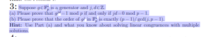 3: Suppose gEF is a generator and j,d€Z.
(a) Please prove that giª=1 mod p if and only if jd=0 mod p – 1.
(b) Please prove that the order of gº in F; is exactly (p − 1)/ gcd(j, p — 1).
Hint: Use Part (a) and what you know about solving linear congruences with multiple
solutions.