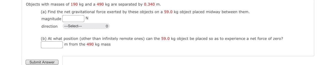 Objects with masses of 190 kg and a 490 kg are separated by 0.340 m.
(a) Find the net gravitational force exerted by these objects on a 59.0 kg object placed midway between them.
magnitude
N
direction
---Select---
Submit Answer
✪
(b) At what position (other than infinitely remote ones) can the 59.0 kg object be placed so as to experience a net force of zero?
m from the 490 kg mass