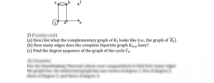 a
2) (
(a) Describe what the complementary graph of Ks looks like (i.e., the graph of Ks)
(b) How many edges does the complete bipartite graph Km,n have?
(c) Find the degree sequence of the graph of the cycle C4.
し、