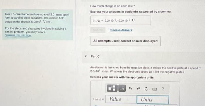 Two 2.5-cm-diameter-disks spaced 2.0 mm apart
form a parallel-plate capacitor. The electric field
between the disks is 5.0x105 V/m.
For the steps and strategies involved in solving a
similar problem, you may view at
on.
How much charge is on each disk?
Express your answers in coulombs separated by a comma.
91.92 2.2x10--22x10-9 C
Submit Previous Answers
All attempts used; correct answer displayed
Part C
An electron is launched from the negative plate. It strikes the positive plate at a speed of
2.0x107 m/s. What was the electron's speed as it left the negative plate?
Express your answer with the appropriate units.
Vinitial
HÅ
Value
Units
T