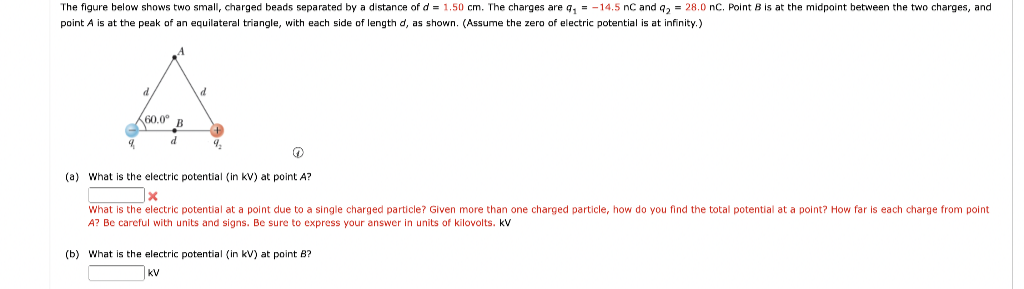 The figure below shows two small, charged beads separated by a distance of d = 1.50 cm. The charges are q₁ = -14.5 nC and q₂ = 28.0 nC. Point B is at the midpoint between the two charges, and
point A is at the peak of an equilateral triangle, with each side of length d, as shown. (Assume the zero of electric potential is at infinity.)
60.0⁰ B
d
d
(a) What is the electric potential (in KV) at point A?
What is the electric potential at a point due to a single charged particle? Given more than one charged particle, how do you find the total potential at a point? How far is each charge from point
A? Be careful with units and signs. Be sure t express your answer. units of kilovolts. KV
(b) What is the electric potential (in kV) at point B?
KV