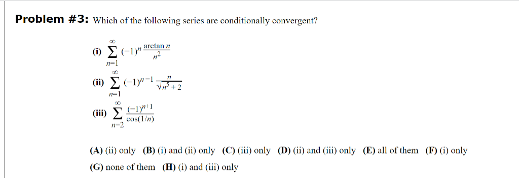 Problem #3: Which of the following series are conditionally convergent?
00
(i) Σ (−1)”.
n=1
OC
(ii) Σ(-1)"-¹√√³+2
n=1
(iii)
arctan n
n²
11-2
(-1)"1
cos(1/n)
(A) (ii) only (B) (i) and (ii) only (C) (iii) only (D) (ii) and (iii) only (E) all of them (F) (i) only
(G) none of them (H) (i) and (iii) only