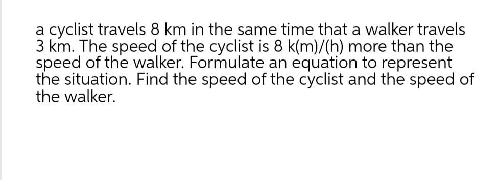 a cyclist travels 8 km in the same time that a walker travels
3 km. The speed of the cyclist is 8 k(m)/(h) more than the
speed of the walker. Formulate an equation to represent
the situation. Find the speed of the cyclist and the speed of
the walker.