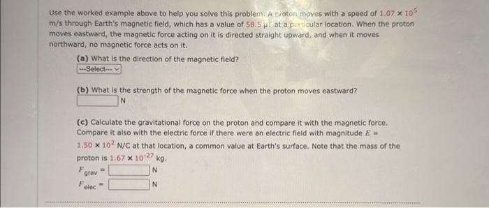 Use the worked example above to help you solve this problem. A proton moves with a speed of 1.07 x 105
m/s through Earth's magnetic field, which has a value of 58.5 ur at a particular location. When the proton
moves eastward, the magnetic force acting on it is directed straight upward, and when it moves
northward, no magnetic force acts on it.
(a) What is the direction of the magnetic field?
--Select--
(b) What is the strength of the magnetic force when the proton moves eastward?
N
(c) Calculate the gravitational force on the proton and compare it with the magnetic force.
Compare it also with the electric force if there were an electric field with magnitude E-
1.50 x 102 N/C at that location, a common value at Earth's surface. Note that the mass of the
proton is 1.67 x 10-27
F
grav
Felec
W
kg.
N
N