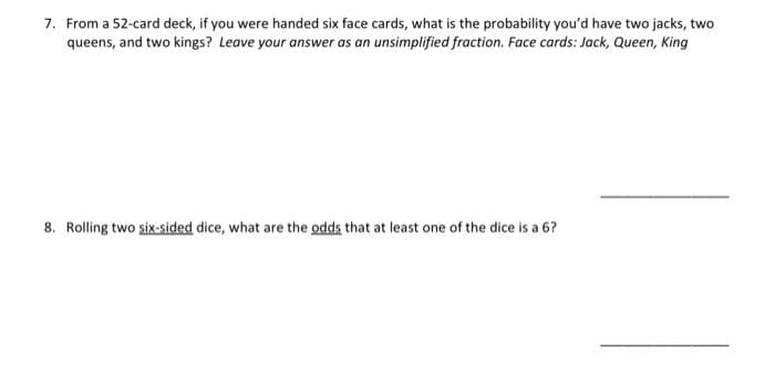 7. From a 52-card deck, if you were handed six face cards, what is the probability you'd have two jacks, two
queens, and two kings? Leave your answer as an unsimplified fraction. Face cards: Jack, Queen, King
8. Rolling two six-sided dice, what are the odds that at least one of the dice is a 6?