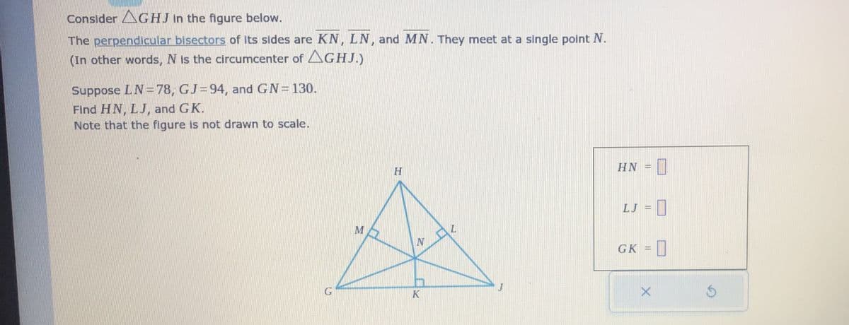 Consider AGHJ in the figure below.
The perpendicular bisectors of its sides are KN, LN, and MN. They meet at a single point N.
(In other words, N is the circumcenter of AGHJ.)
Suppose LN=78, GJ=94, and GN=130.
Find HN, LJ, and GK.
Note that the figure is not drawn to scale.
M
H
N
m
K
J
HN I
LJ =
GK =
X