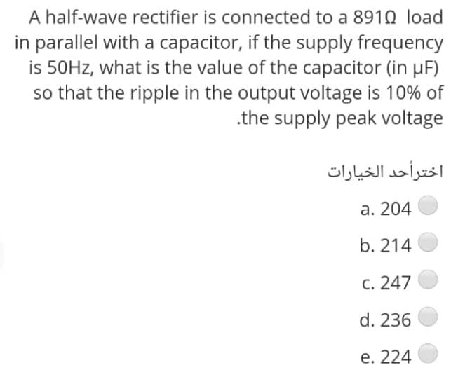 A half-wave rectifier is connected to a 891Q load
in parallel with a capacitor, if the supply frequency
is 50HZ, what is the value of the capacitor (in uF)
so that the ripple in the output voltage is 10% of
.the supply peak voltage
اخترأحد الخیارات
a. 204
b. 214
c. 247
d. 236
e. 224
