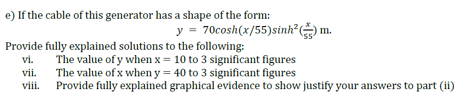 e) If the cable of this generator has a shape of the form:
y = 70cosh(x/55)sinh?(
Provide fully explained solutions to the following:
The value of y when x = 10 to 3 significant figures
The value of x when y = 40 to 3 significant figures
Provide fully explained graphical evidence to show justify your answers to part (ii)
vi.
vii.
viii.
