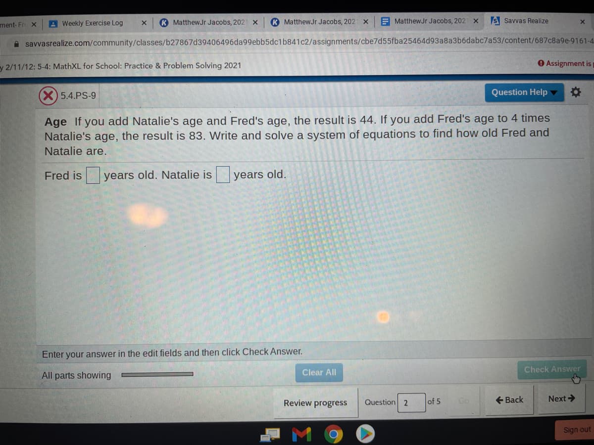 ment-Fre X
A Weekly Exercise Log
K MatthewJr Jacobs, 202 X
K MatthewJr Jacobs, 202 X
E MatthewJr Jacobs, 202 x
S Savvas Realize
savvasrealize.com/community/classes/b27867d39406496da99ebb5dc1b841c2/assignments/cbe7d55fba25464d93a8a3b6dabc7a53/content/687c8a9e-9161-4-
y 2/11/12: 5-4: MathXL for School: Practice & Problem Solving 2021
O Assignment is
5.4.PS-9
Question Help ▼
Age If you add Natalie's age and Fred's age, the result is 44. If you add Fred's age to 4 times
Natalie's age, the result is 83. Write and solve a system of equations to find how old Fred and
Natalie are.
Fred is
years old. Natalie is
years old.
Enter your answer in the edit fields and then click Check Answer.
Check Answer
Clear All
All parts showing
Review progress
Question 2
of 5
+ Back
Next>
Sign out
