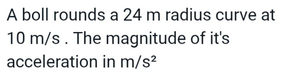 A boll rounds a 24 m radius curve at
10 m/s. The magnitude of it's
acceleration in m/s?
