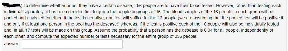 To determine whether or not they have a certain disease, 256 people are to have their blood tested. However, rather than testing each
individual separately, it has been decided first to group the people in groups of 16. The blood samples of the 16 people in each group will be
pooled and analyzed together. If the test is negative, one test will suffice for the 16 people (we are assuming that the pooled test will be positive if
and only if at least one person in the pool has the desease); whereas, if the test is positive each of the 16 people will also be individually tested
and, in all, 17 tests will be made on this group. Assume the probability that a person has the desease is 0.04 for all people, independently of
each other, and compute the expected number of tests necessary for the entire group of 256 people.
answer:
