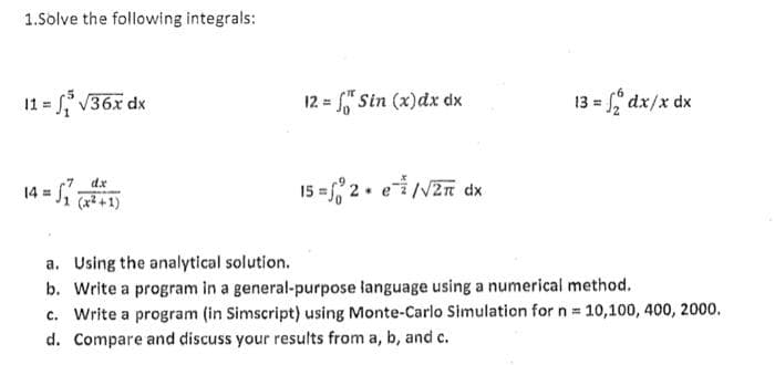 1.Solve the following integrals:
11 V36x dx
12 = " Sin (x)dx dx
13 = dx/x dx
14 = 51 +1)
15 =, 2. ei/NZn dx
dx
a. Using the analytical solution.
b. Write a program in a general-purpose language using a numerical method.
c. Write a program (in Simscript) using Monte-Carlo Simulation for n 10,100, 400, 2000.
d. Compare and discuss your results from a, b, and c.
