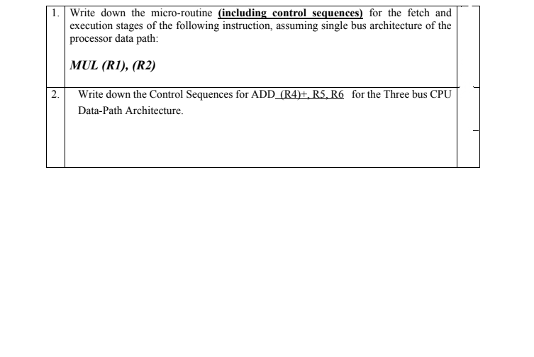 | 1. Write down the micro-routine (including control sequences) for the fetch and
execution stages of the following instruction, assuming single bus architecture of the
processor data path:
|MUL (R1), (R2)
| 2.
Write down the Control Sequences for ADD_(R4)+, R5, R6 for the Three bus CPU
Data-Path Architecture.
