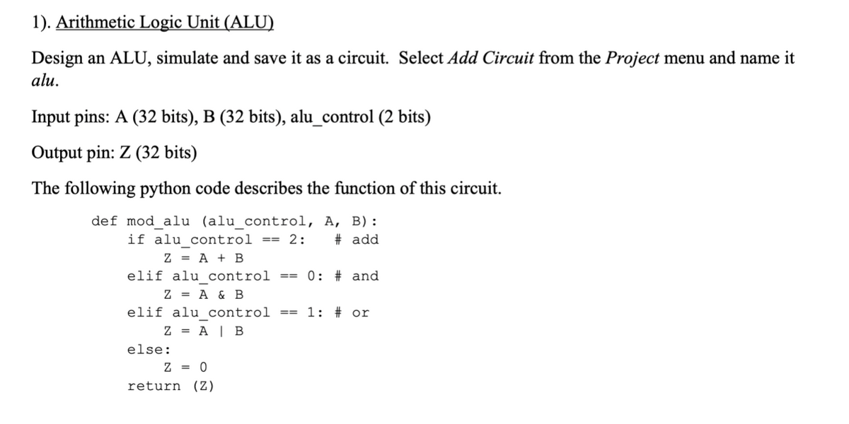 1). Arithmetic Logic Unit (ALU)
Design an ALU, simulate and save it as a circuit. Select Add Circuit from the Project menu and name it
alu.
Input pins: A (32 bits), B (32 bits), alu_control (2 bits)
Output pin: Z (32 bits)
The following python code describes the function of this circuit.
def mod_alu (alu_control, A, B):
if alu control == 2:
Z = A + BỊ
# add
elif alu control
0: # and
==
Z = A & B
elif alu control
1: # or
==
Z = A | B
else:
Z = 0
return (Z)
