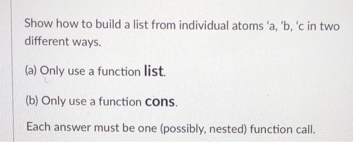 Show how to build a list from individual atoms 'a, 'b, 'c in two
different ways.
(a) Only use a function list.
(b) Only use a function Cons.
Each answer must be one (possibly, nested) function call.
