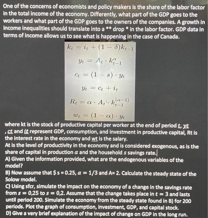 One of the concerns of economists and policy makers is the share of the labor factor
in the total income of the economy. Differently, what part of the GDP goes to the
workers and what part of the GDP goes to the owners of the companies. A growth in
income inequalities should translate into a ** drop * in the labor factor. GDP data in
terms of income allows us to see what is happening in the case of Canada.
kt = i + (1 – 8)k;-1
%3D
Yt = At · k1
Ct = (1 – s) · Yt
Yt = C + i
%3D
R = a A¿'• k 1
(a-1)
wi = (1 – a) · Yt
%3D
where kt is the stock of productive capital per worker at the end of period t, yt
,ct and it represent GDP, consumption, and investment in productive capital, Rt is
the interest rate in the economy and wt is the salary.
At is the level of productivity in the economy and is considered exogenous, as is the
share of capital in production a and the household s savings rate.
A) Given the information provided, what are the endogenous variables of the
model?
B) Now assume that $s = 0.25, a = 1/3 and A= 2. Calculate the steady state of the
Solow model.
C) Using sfcr, simulate the impact on the economy of a change in the savings rate
from s = 0,25 to s = 0,2. Assume that the change takes place in t = 3 and lasts
until period 200. Simulate the economy from the steady state found in B) for 200
periods. Plot the graph of consumption, investment, GDP, and capital stock.
D) Give a very brief explanation of the impact of change on GDP in the long run.
%3D
