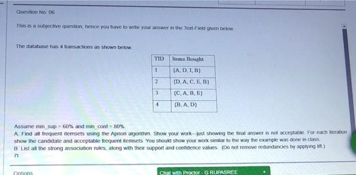 Question No: 06
This is a subjective question, hence you have to Write your answer in the Text-Fieid given below.
The database has 4 transactions as shown below.
TID
Items Bought
(A, D. I, B}
(D. A, C, E, B)
3
(С.А, В. В)
4.
(B, A. D}
Assume min_sup = 60% and min_conf = 80%
A Find all frequent iternsets using the Aprioni algorithm. Show your workjust showing the final answer is not acceptable. For each iteration
show the candidate and acceptable frequent itemsets. You should show your work similar to the way the example was done in class
B. List all the strong association rules, along with their support and confidence values. (Do not remove redundancies by applying lit.)
71
Chat with Proctor - G RUPASREE
Ootions
