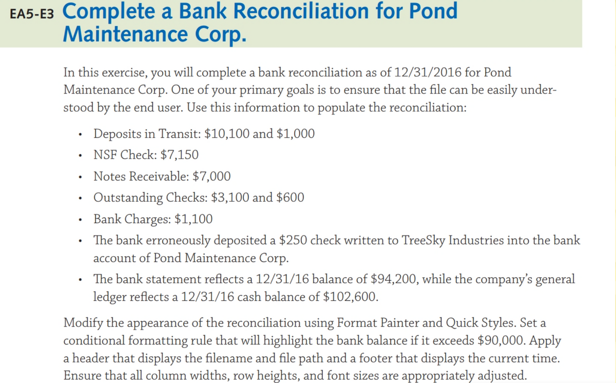 EA5-E3 Complete a Bank Reconciliation for Pond
Maintenance Corp.
In this exercise, you will complete a bank reconciliation as of 12/31/2016 for Pond
Maintenance Corp. One of your primary goals is to ensure that the file can be easily under-
stood by the end user. Use this information to populate the reconciliation:
Deposits in Transit: $10,100 and $1,000
• NSF Check: $7,150
Notes Receivable: $7,000
Outstanding Checks: $3,100 and $600
Bank Charges: $1,100
The bank erroneously deposited a $250 check written to TreeSky Industries into the bank
account of Pond Maintenance Corp.
The bank statement reflects a 12/31/16 balance of $94,200, while the company's general
ledger reflects a 12/31/16 cash balance of $102,600.
Modify the appearance of the reconciliation using Format Painter and Quick Styles. Set a
conditional formatting rule that will highlight the bank balance if it exceeds $90,000. Apply
a header that displays the filename and file path and a footer that displays the current time.
Ensure that all column widths, row heights, and font sizes are appropriately adjusted.
