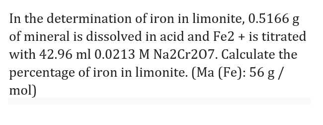 In the determination of iron in limonite, 0.5166 g
of mineral is dissolved in acid and Fe2 + is titrated
with 42.96 ml 0.0213 M Na2Cr207. Calculate the
percentage of iron in limonite. (Ma (Fe): 56 g /
mol)
