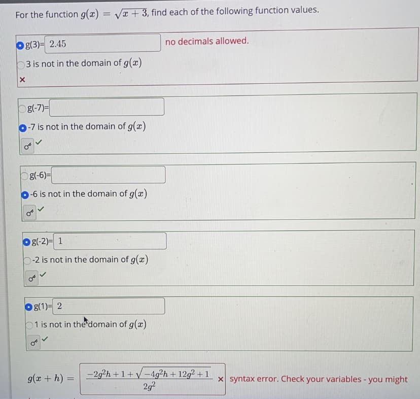 For the function g(x) = Va + 3, find each of the following function values.
no decimals allowed.
Og(3)= 2.45
3 is not in the domain of g(x)
g(-7)=
O-7 is not in the domain of g(x)
g(-6)=
-6 is not in the domain of g(x)
Og(-2)= 1
b-2 is not in the domain of g(x)
O (1)= 2
1 is not in the domain of g(x)
-29²h + 1 + V -4g²h + 12g2 + 1
2g?
g(x + h)
x syntax error. Check your variables - you might
