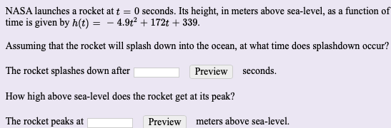 ## NASA Rocket Launch and Splashdown Time Calculation

NASA launches a rocket at \( t = 0 \) seconds. Its height, in meters above sea-level, as a function of time is given by \( h(t) = -4.9t^2 + 172t + 339 \).

### Problem 1: Splashdown Time

Assuming that the rocket will splash down into the ocean, at what time does splashdown occur?

**Input Field**: 

- The rocket splashes down after **[________]** Preview seconds.

### Problem 2: Peak Height

How high above sea-level does the rocket get at its peak?

**Input Field**: 

- The rocket peaks at **[________]** Preview meters above sea-level.

In this educational exercise, students are required to determine the time at which the rocket reaches the ocean level and the peak height of the rocket during its flight. They need to solve for the values of \( t \) and \( h \) respectively, given the quadratic equation describing the rocket's height as a function of time.