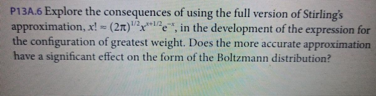 P13A.6 Explore the consequences of using the full version of Stirling's
approximation, x! = (2T)""x*e", in the development of the expression for
the configuration of greatest weight. Does the more accurate approximation
have a significant effect on the form of the Boltzmann distribution?
1/2
