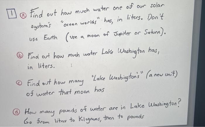 U @ Find out how much water one of our solar
system's
ocean worlds" has, in liters. Don't
Use Earth (use
of Jupiter or Saturn).
Use a
moon
® Find out how much woter Lake Washing ton
in liters.
has,
© Find out how many
Lake lWachington's" (a new unit)
of water that moon
has
@How
pounds of water are in Lake Washington?
many
6. Srom liters to Kilograms, then to pounds
