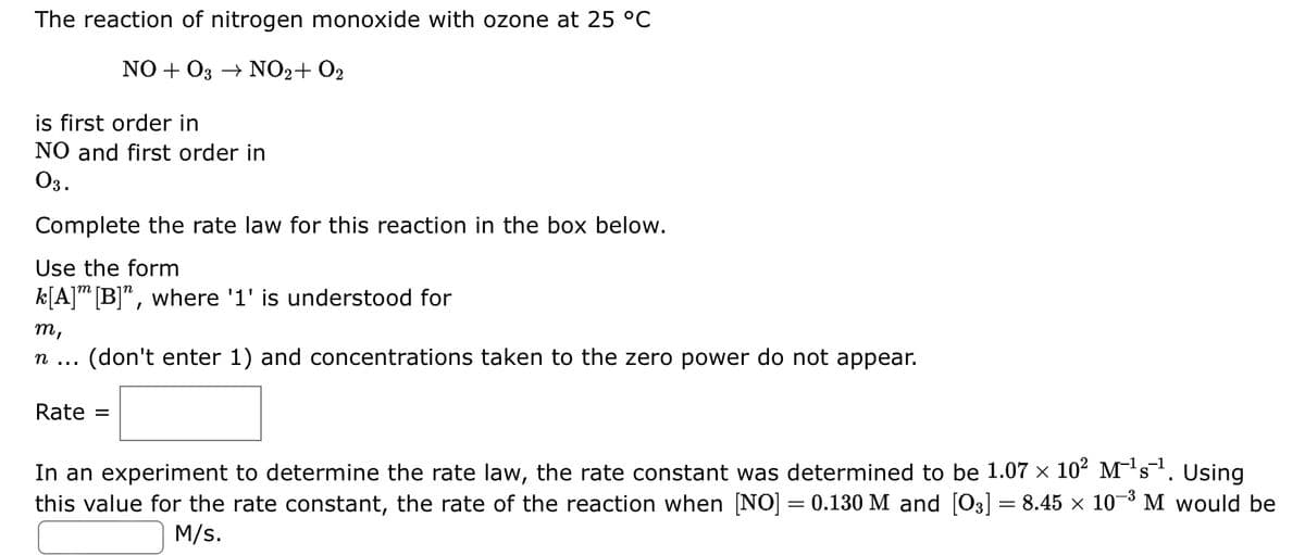 The reaction of nitrogen monoxide with ozone at 25 °C
NO+O3 → NO2+ O₂
is first order in
NO and first order in
03.
Complete the rate law for this reaction in the box below.
Use the form
k[A] [B]", where '1' is understood for
m,
η
(don't enter 1) and concentrations taken to the zero power do not appear.
Rate =
Using
In an experiment to determine the rate law, the rate constant was determined to be 1.07 × 10² M¹s¹.
X
this value for the rate constant, the rate of the reaction when [NO] = 0.130 M and [O3] = 8.45 × 10-³ M would be
M/s.