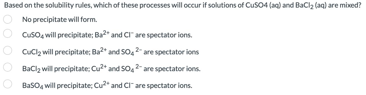 Based on the solubility rules, which of these processes will occur if solutions of CuSO4 (aq) and BaCl2 (aq) are mixed?
No precipitate will form.
CuSO4 will precipitate; Ba²+ and Cl¯ are spectator ions.
2-
CuCl2 will precipitate; Ba²+ and SO4
0 0 0 0 0
are spectator ions
2-
BaCl2 will precipitate; Cu²+ and SO4 are spectator ions.
BaSO4 will precipitate; Cu²+ and CI are spectator ions.