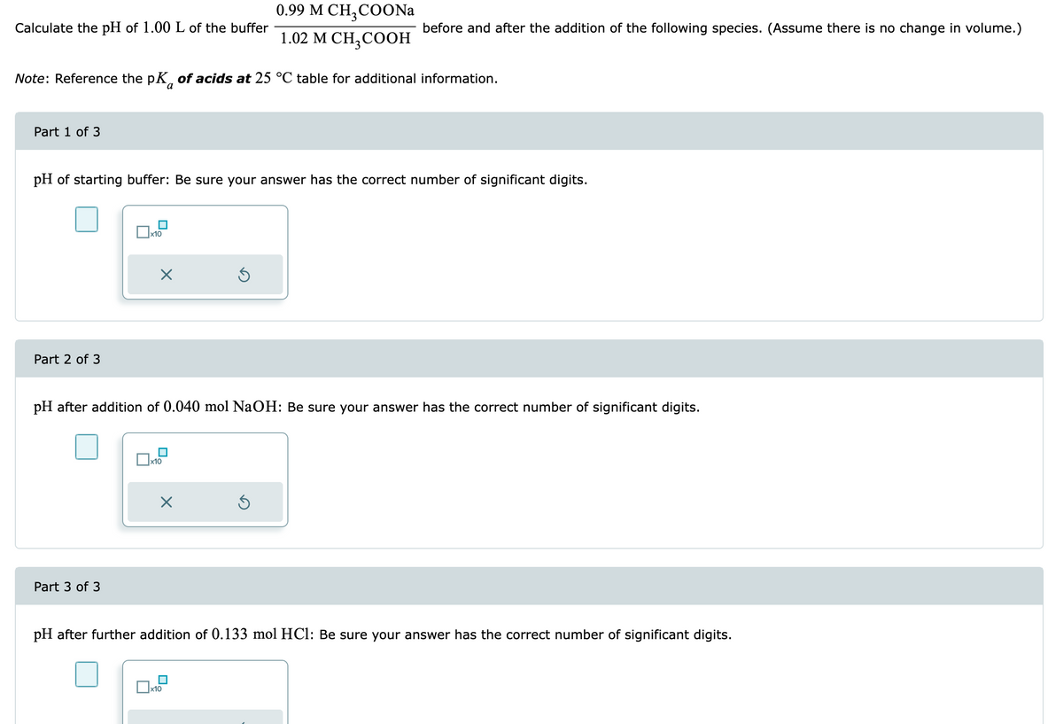 Calculate the pH of 1.00 L of the buffer
Part 1 of 3
Note: Reference the pK of acids at 25 °C table for additional information.
Part 2 of 3
pH of starting buffer: Be sure your answer has the correct number of significant digits.
x10
Part 3 of 3
X
x10
pH after addition of 0.040 mol NaOH: Be sure your answer has the correct number of significant digits.
X
0.99 M CH,COONa
1.02 M CH₂COOH
Ś
before and after the addition of the following species. (Assume there is no change in volume.)
x10
Ś
pH after further addition of 0.133 mol HCl: Be sure your answer has the correct number of significant digits.