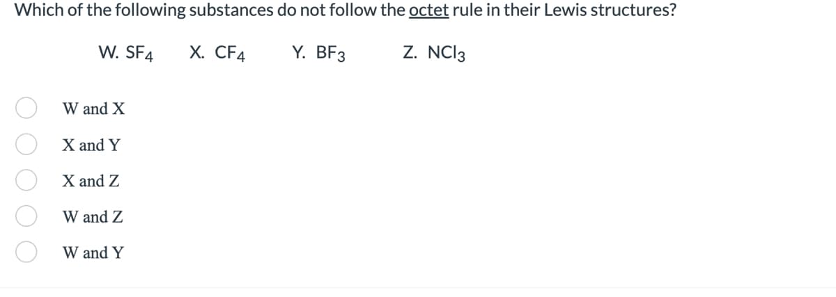 **Question:**

Which of the following substances do not follow the octet rule in their Lewis structures?

- **W. SF₄**
- **X. CF₄**
- **Y. BF₃**
- **Z. NCl₃**

**Options:**

- ⭕ W and X
- ⭕ X and Y
- ⭕ X and Z
- ⭕ W and Z
- ⭕ W and Y

**Explanation of Correct Answer:**

The substances that do not follow the octet rule in their Lewis structures are **W. SF₄** and **Y. BF₃**. Sulfur in SF₄ typically has more than eight electrons around it (an expanded octet), while boron in BF₃ has fewer than eight electrons around it (an incomplete octet).

**Correct Answer:**
- ⭕ W and Y