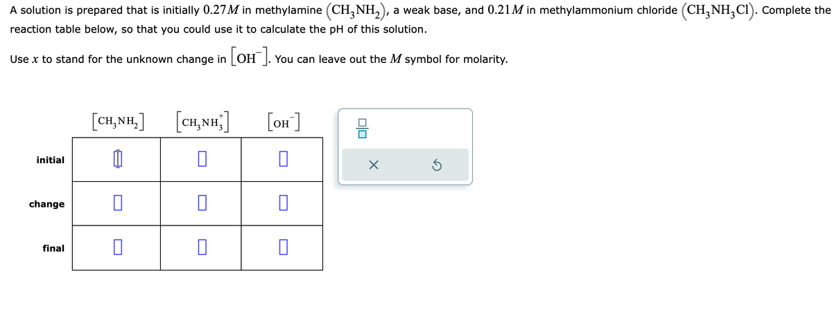 A solution is prepared that is initially 0.27M in methylamine (CH₂NH₂), a weak base, and 0.21M in methylammonium chloride (CH₂NH₂C1). Complete the
reaction table below, so that you could use it to calculate the pH of this solution.
Use x to stand for the unknown change in [OH]. You can leave out the M symbol for molarity.
initial
change
final
CHÍNH,]
Ú
[CH,NH]
0
[OH-]
00
X
Ś