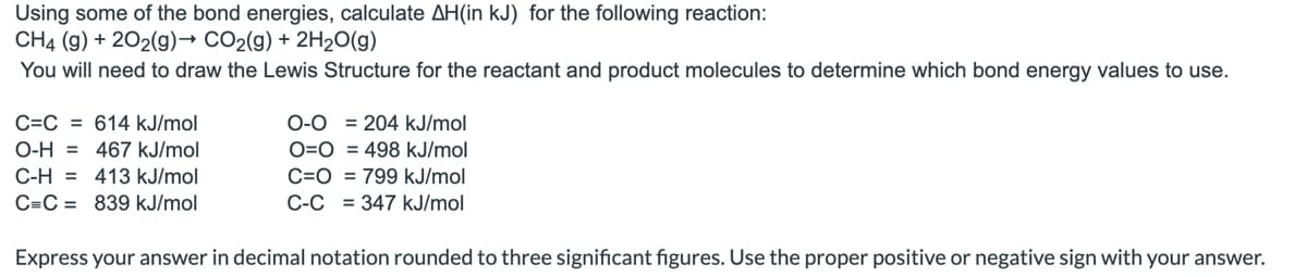 ### Calculating ΔH for a Chemical Reaction

**Objective:** Using some of the bond energies, calculate ΔH (in kJ) for the following reaction:

\[ \text{CH}_4 \text{ (g)} + 2\text{O}_2 \text{ (g)} \rightarrow \text{CO}_2 \text{ (g)} + 2\text{H}_2\text{O} \text{ (g)} \]

You will need to draw the Lewis Structure for the reactant and product molecules to determine which bond energy values to use.

#### Bond Energies
- C=C = 614 kJ/mol
- O-H = 467 kJ/mol
- C-H = 413 kJ/mol
- C≡C = 839 kJ/mol
- O=O = 204 kJ/mol
- O=O = 498 kJ/mol
- C=O = 799 kJ/mol
- C-C = 347 kJ/mol

#### Steps for Calculation
1. **Draw the Lewis Structures** for each molecule in the reaction to identify the types and numbers of bonds.
   
2. **Calculate the total bond energy** for bonds broken in the reactants.
3. **Calculate the total bond energy** for bonds formed in the products.
4. **Subtract the bond energies of the products from the bond energies of the reactants** to find the overall ΔH:

\[ \Delta H = \Sigma \text{Bond Energies of Reactants} - \Sigma \text{Bond Energies of Products} \]

#### Example Calculation
**Reactants:**
- **CH4**: 4 C-H bonds
- **2 O2**: 2 O=O bonds

**Products:**
- **CO2**: 2 C=O bonds
- **2 H2O**: 4 O-H bonds

### Bond Energies in the Reaction
- **Reactants:**
  - C-H: 4 × 413 = 1652 kJ/mol
  - O=O: 2 × 498 = 996 kJ/mol
  - Total bond energy for reactants = 1652 + 996 = 2648 kJ/mol

- **Products:**
  - C=O: 2 × 799 = 1598 kJ/mol
  - O-H: 4