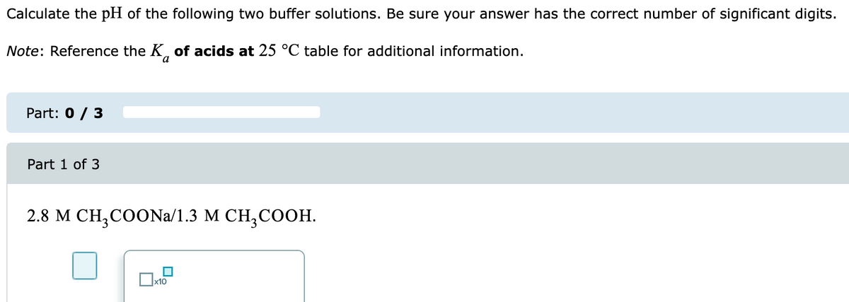 Calculate the pH of the following two buffer solutions. Be sure your answer has the correct number of significant digits.
Note: Reference the K of acids at 25 °C table for additional information.
Part: 0 / 3
Part 1 of 3
2.8 M CH3COONa/1.3 M CH3COOH.
x10