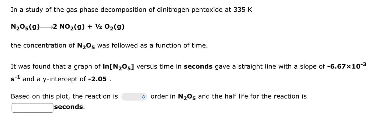 In a study of the gas phase decomposition of dinitrogen pentoxide at 335 K
N₂O5(g)- →2 NO₂(g) + ½ O₂(g)
the concentration of N₂05 was followed as a function of time.
It was found that a graph of In[N₂05] versus time in seconds gave a straight line with a slope of -6.67×10-³
s-¹ and a y-intercept of -2.05.
Based on this plot, the reaction is
seconds.
◆ order in N₂05 and the half life for the reaction is