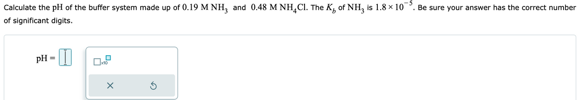 Calculate the pH of the buffer system made up of 0.19 M NH3 and 0.48 M NHCl. The K of NH3 is 1.8 × 10¯³. Be sure your answer has the correct number
of significant digits.
pH =
x10
X
Ś