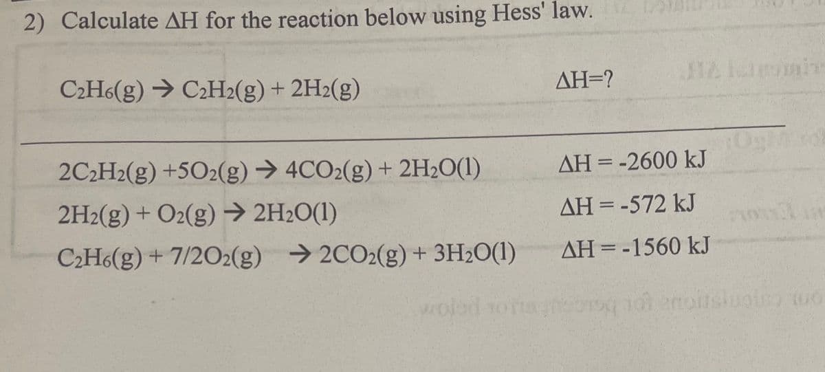 2) Calculate AH for the reaction below using Hess' law.
C₂H6(g) → C2H2(g) + 2H2(g)
2C₂H2(g) +502(g) → 4CO2(g) + 2H₂O(1)
2H2(g) + O2(g) → 2H₂O(1)
C₂H6(g) + 7/2O2(g) →2CO2(g) + 3H₂O(1)
woled
AH=?
AH = -2600 kJ
ΔΗ = -572 kJ
ΔΗ = -1560 kJ
0790 107
unis 10