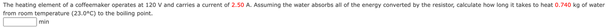 The heating element of a coffeemaker operates at 120 V and carries a current of 2.50 A. Assuming the water absorbs all of the energy converted by the resistor, calculate how long it takes to heat 0.740 kg of water
from room temperature (23.0°C) to the boiling point.
min