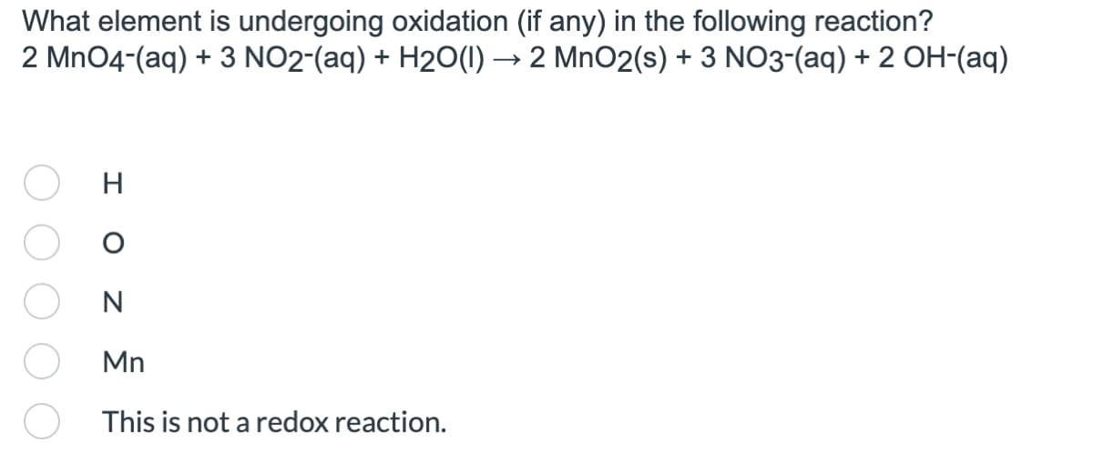 What element is undergoing oxidation (if any) in the following reaction?
2 MnO2(s) + 3 NO3-(aq) + 2 OH-(aq)
2 MnO4-(aq) + 3 NO2-(aq) + H2O(1)
H
I O
N
Mn
This is not a redox reaction.