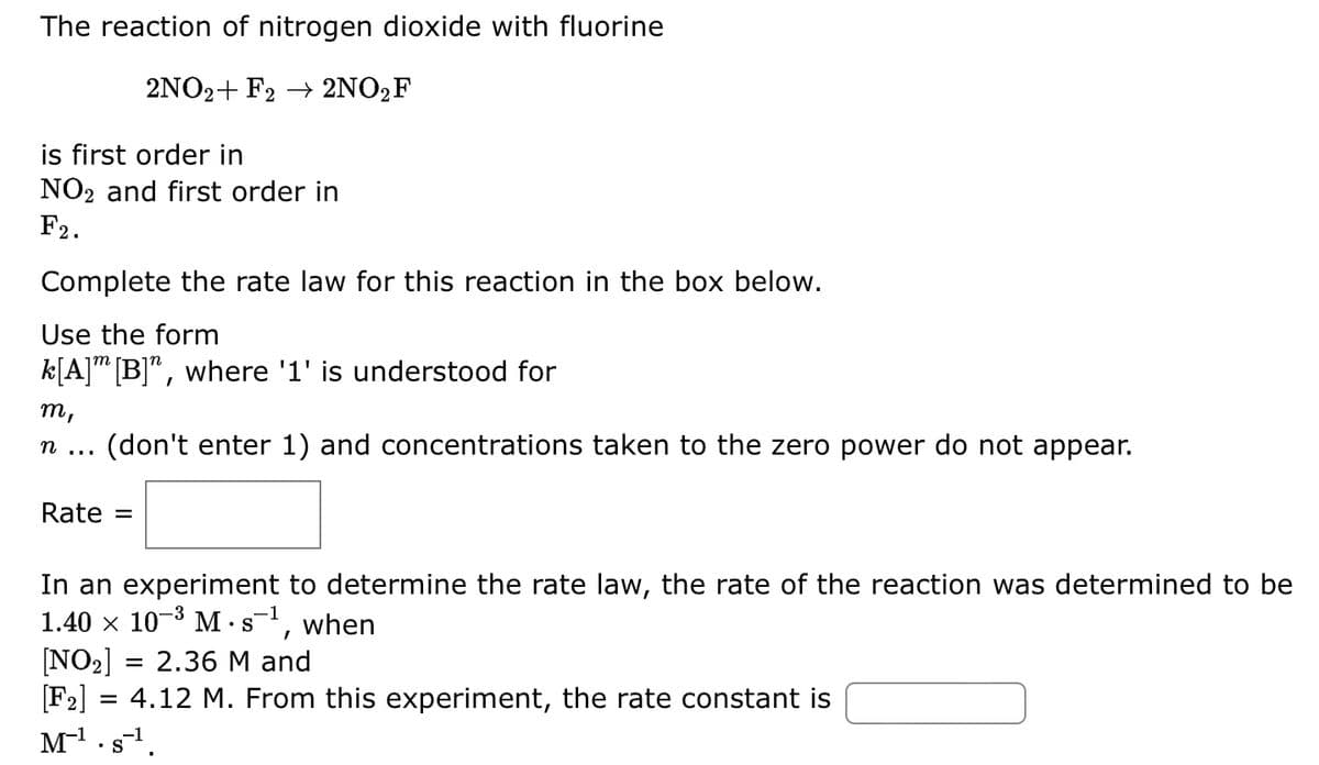 The reaction of nitrogen dioxide with fluorine
2NO2+ F2 → 2NO₂ F
is first order in
NO2 and first order in
F2.
Complete the rate law for this reaction in the box below.
Use the form
k[A] [B]", where '1' is understood for
m,
n
(don't enter 1) and concentrations taken to the zero power do not appear.
Rate =
In an experiment to determine the rate law, the rate of the reaction was determined to be
1.40 × 10-³ M.s¹, when
[NO₂] = 2.36 M and
[F₂]
= 4.12 M. From this experiment, the rate constant is
M¹. s-¹